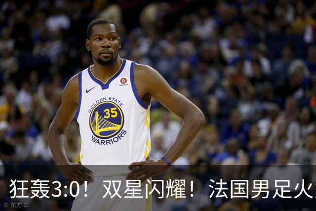 狂轰3:0！双星闪耀！法国男足火力猛，姆巴佩和登贝莱把对手打崩盘